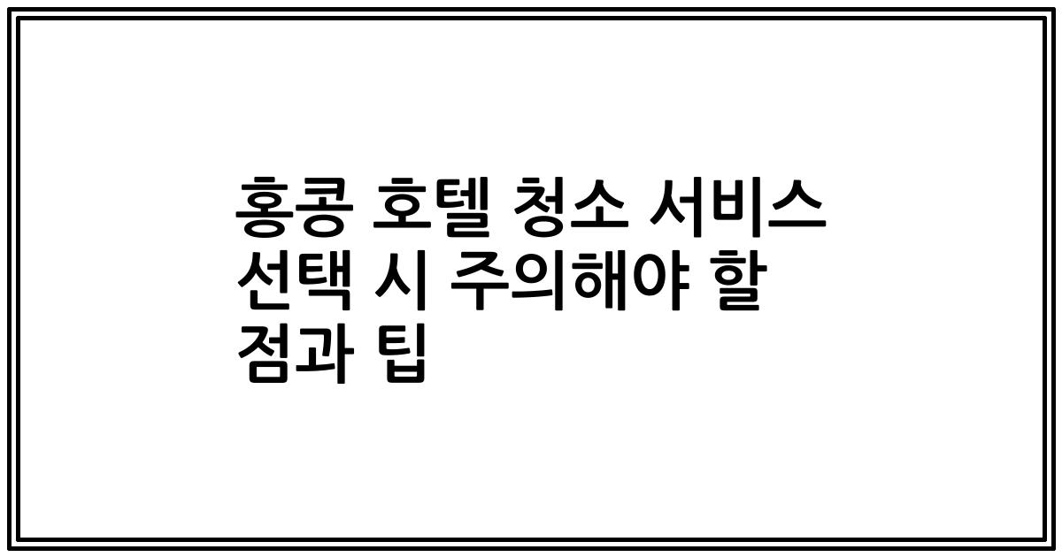 홍콩 호텔 청소 서비스 선택 시 주의해야 할 점과 팁